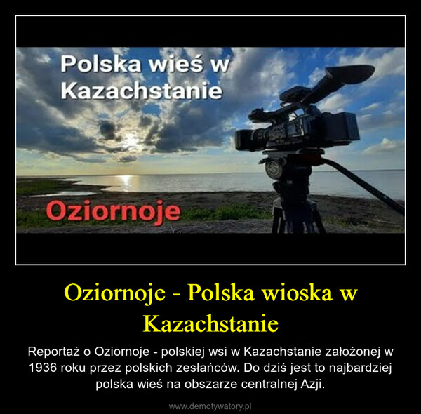 Oziornoje - Polska wioska w Kazachstanie – Reportaż o Oziornoje - polskiej wsi w Kazachstanie założonej w 1936 roku przez polskich zesłańców. Do dziś jest to najbardziej polska wieś na obszarze centralnej Azji. 