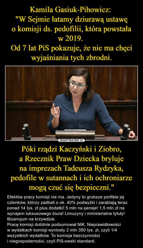 Kamila Gasiuk-Pihowicz: 
"W Sejmie łatamy dziurawą ustawę o komisji ds. pedofilii, która powstała w 2019. 
Od 7 lat PiS pokazuje, że nie ma chęci wyjaśniania tych zbrodni. Póki rządzi Kaczyński i Ziobro, a Rzecznik Praw Dziecka bryluje na imprezach Tadeusza Rydzyka, pedofile w sutannach i ich ochroniarze mogą czuć się bezpieczni."