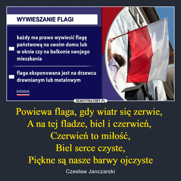 Powiewa flaga, gdy wiatr się zerwie, A na tej fladze, biel i czerwień, Czerwień to miłość,Biel serce czyste,Piękne są nasze barwy ojczyste – Czesław Janczarski Wywieszanie flagi