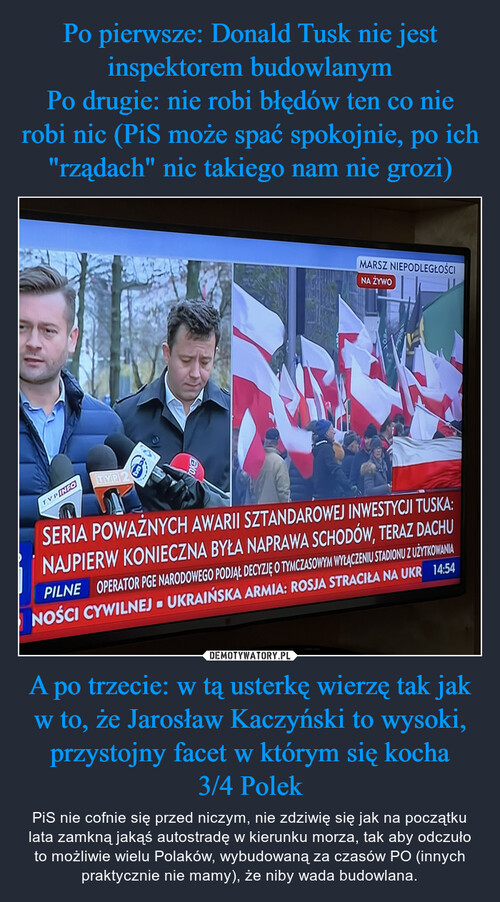 Po pierwsze: Donald Tusk nie jest inspektorem budowlanym
Po drugie: nie robi błędów ten co nie robi nic (PiS może spać spokojnie, po ich "rządach" nic takiego nam nie grozi) A po trzecie: w tą usterkę wierzę tak jak w to, że Jarosław Kaczyński to wysoki, przystojny facet w którym się kocha
3/4 Polek
