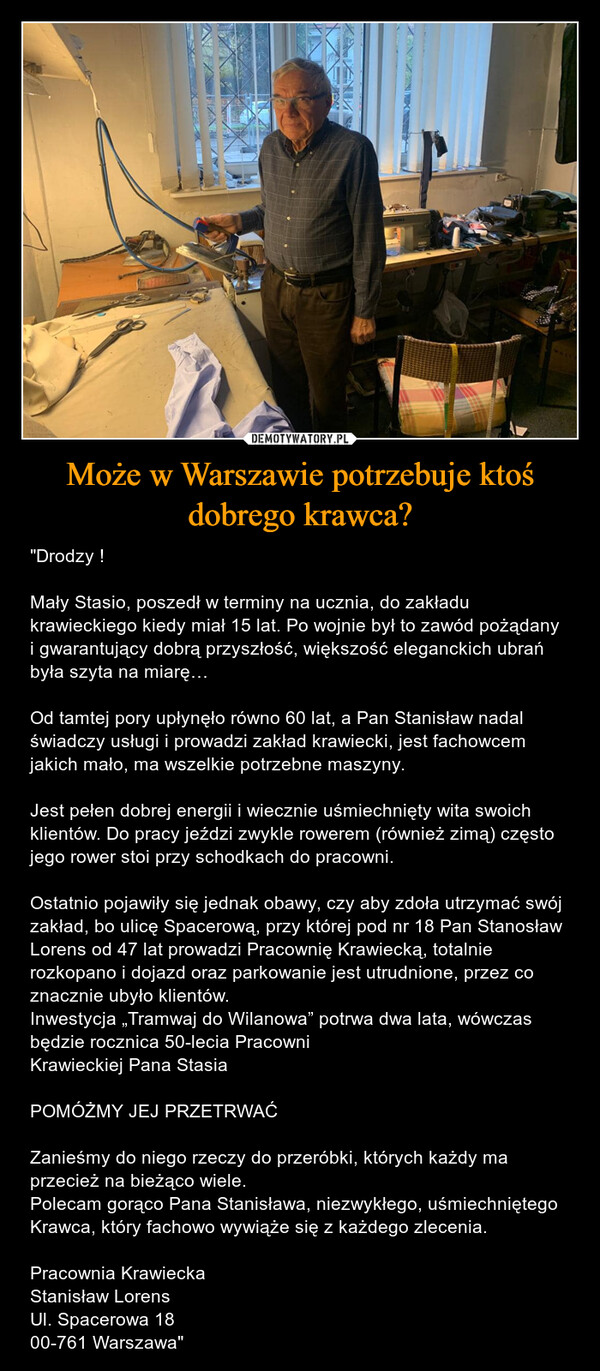 Może w Warszawie potrzebuje ktoś dobrego krawca? – "Drodzy ! Mały Stasio, poszedł w terminy na ucznia, do zakładu krawieckiego kiedy miał 15 lat. Po wojnie był to zawód pożądany i gwarantujący dobrą przyszłość, większość eleganckich ubrań była szyta na miarę…Od tamtej pory upłynęło równo 60 lat, a Pan Stanisław nadal świadczy usługi i prowadzi zakład krawiecki, jest fachowcem jakich mało, ma wszelkie potrzebne maszyny. Jest pełen dobrej energii i wiecznie uśmiechnięty wita swoich klientów. Do pracy jeździ zwykle rowerem (również zimą) często jego rower stoi przy schodkach do pracowni. Ostatnio pojawiły się jednak obawy, czy aby zdoła utrzymać swój zakład, bo ulicę Spacerową, przy której pod nr 18 Pan Stanosław Lorens od 47 lat prowadzi Pracownię Krawiecką, totalnie rozkopano i dojazd oraz parkowanie jest utrudnione, przez co znacznie ubyło klientów. Inwestycja „Tramwaj do Wilanowa” potrwa dwa lata, wówczas będzie rocznica 50-lecia Pracowni Krawieckiej Pana Stasia                POMÓŻMY JEJ PRZETRWAĆZanieśmy do niego rzeczy do przeróbki, których każdy ma przecież na bieżąco wiele. Polecam gorąco Pana Stanisława, niezwykłego, uśmiechniętego Krawca, który fachowo wywiąże się z każdego zlecenia. Pracownia Krawiecka Stanisław Lorens Ul. Spacerowa 18 00-761 Warszawa" 