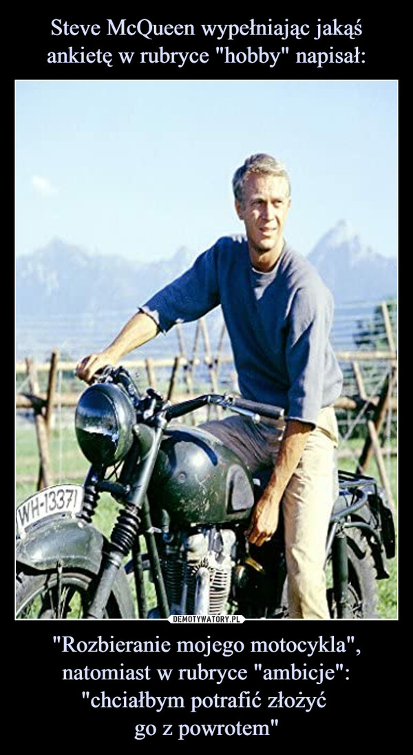 Steve McQueen wypełniając jakąś ankietę w rubryce "hobby" napisał: "Rozbieranie mojego motocykla", natomiast w rubryce "ambicje": "chciałbym potrafić złożyć 
go z powrotem"