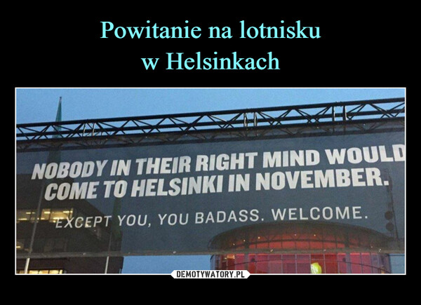  –  NOBODY IN THEIR RIGHT MIND WOULDCOME TO HELSINKI IN NOVEMBER.EXCEPT YOU, YOU BADASS. WELCOME.