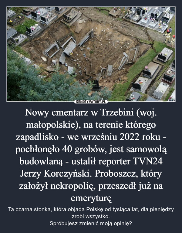 Nowy cmentarz w Trzebini (woj. małopolskie), na terenie którego zapadlisko - we wrześniu 2022 roku - pochłonęło 40 grobów, jest samowolą budowlaną - ustalił reporter TVN24 Jerzy Korczyński. Proboszcz, który założył nekropolię, przeszedł już na emeryturę – Ta czarna stonka, która objada Polskę od tysiąca lat, dla pieniędzy zrobi wszystko.Spróbujesz zmienić moją opinię? 