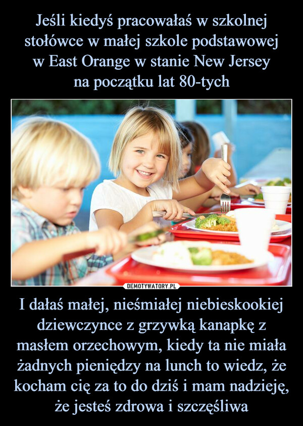 I dałaś małej, nieśmiałej niebieskookiej dziewczynce z grzywką kanapkę z masłem orzechowym, kiedy ta nie miała żadnych pieniędzy na lunch to wiedz, że kocham cię za to do dziś i mam nadzieję, że jesteś zdrowa i szczęśliwa –  