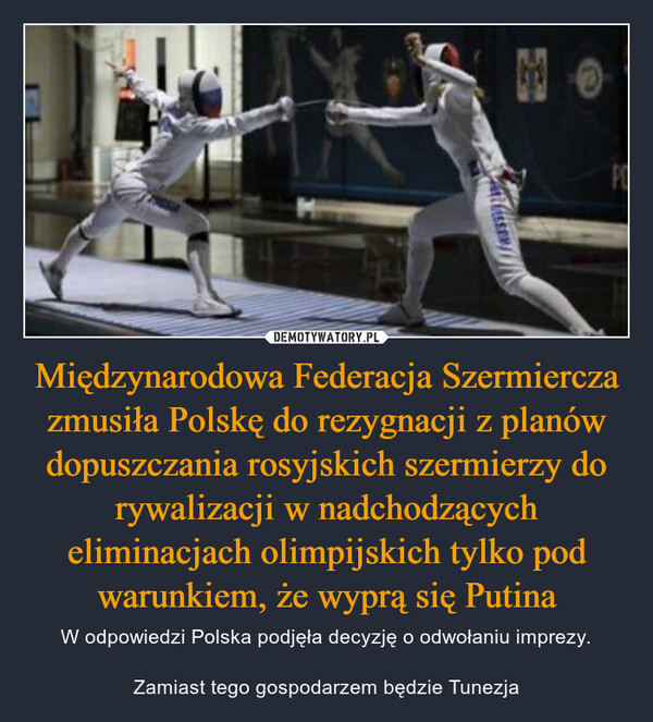 Międzynarodowa Federacja Szermiercza zmusiła Polskę do rezygnacji z planów dopuszczania rosyjskich szermierzy do rywalizacji w nadchodzących eliminacjach olimpijskich tylko pod warunkiem, że wyprą się Putina – W odpowiedzi Polska podjęła decyzję o odwołaniu imprezy.Zamiast tego gospodarzem będzie Tunezja 陳PO