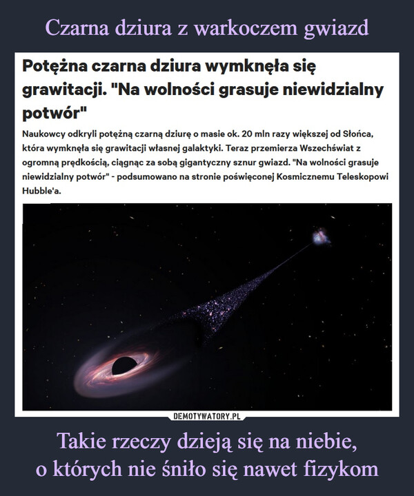 Takie rzeczy dzieją się na niebie,o których nie śniło się nawet fizykom –  Potężna czarna dziura wymknęła sięgrawitacji. "Na wolności grasuje niewidzialnypotwór"Naukowcy odkryli potężną czarną dziurę o masie ok. 20 mln razy większej od Słońca,która wymknęła się grawitacji własnej galaktyki. Teraz przemierza Wszechświat zogromną prędkością, ciągnąc za sobą gigantyczny sznur gwiazd. "Na wolności grasujeniewidzialny potwór" - podsumowano na stronie poświęconej Kosmicznemu TeleskopowiHubble'a.