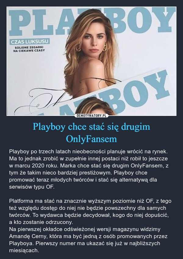Playboy chce stać się drugim OnlyFansem – Playboy po trzech latach nieobecności planuje wrócić na rynek. Ma to jednak zrobić w zupełnie innej postaci niż robił to jeszcze w marcu 2020 roku. Marka chce stać się drugim OnlyFansem, z tym że takim nieco bardziej prestiżowym. Playboy chce promować teraz młodych twórców i stać się alternatywą dla serwisów typu OF. Platforma ma stać na znacznie wyższym poziomie niż OF, z tego też względu dostęp do niej nie będzie powszechny dla samych twórców. To wydawca będzie decydował, kogo do niej dopuścić, a kto zostanie odrzucony. Na pierwszej okładce odświeżonej wersji magazynu widzimy Amandę Cerny, która ma być jedną z osób promowanych przez Playboya. Pierwszy numer ma ukazać się już w najbliższych miesiącach. PLA BOYCZAS LUKSUSUSOLIDNE ZEGARKINA CIEKAWE CZASYTHE BOY