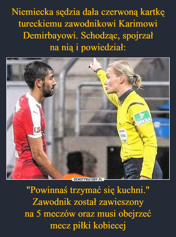 Niemiecka sędzia dała czerwoną kartkę tureckiemu zawodnikowi Karimowi Demirbayowi. Schodząc, spojrzał
na nią i powiedział: "Powinnaś trzymać się kuchni." Zawodnik został zawieszony
na 5 meczów oraz musi obejrzeć
mecz piłki kobiecej