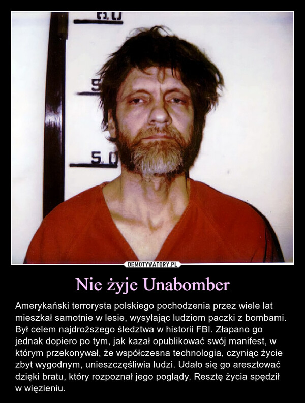 Nie żyje Unabomber – Amerykański terrorysta polskiego pochodzenia przez wiele lat mieszkał samotnie w lesie, wysyłając ludziom paczki z bombami. Był celem najdroższego śledztwa w historii FBI. Złapano go jednak dopiero po tym, jak kazał opublikować swój manifest, w którym przekonywał, że współczesna technologia, czyniąc życie zbyt wygodnym, unieszczęśliwia ludzi. Udało się go aresztować dzięki bratu, który rozpoznał jego poglądy. Resztę życia spędził w więzieniu. D.LU단5,0