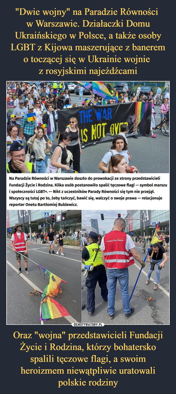 Oraz "wojna" przedstawicieli Fundacji Życie i Rodzina, którzy bohatersko spalili tęczowe flagi, a swoim heroizmem niewątpliwie uratowali polskie rodziny –  DUMAUTCVWARSNa Paradzie Równości w Warszawie doszło do prowokacji ze strony przedstawicieliFundacji życie i Rodzina. Kilka osób postanowiło spalić tęczowe flagi - symbol marszui społeczności LGBT+.- Nikt z uczestników Parady Równości się tym nie przejął.Wszyscy są tutaj po to, żeby tańczyć, bawić się, walczyć o swoje prawa - relacjonujereporter Onetu Bartłomiej Bublewicz.UNVARSFILWN 74-40THE WARIS NOT OVERPOKEFundacja Życle I Rodzina