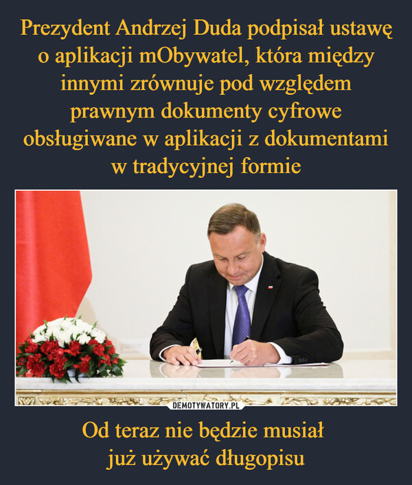 Prezydent Andrzej Duda podpisał ustawę o aplikacji mObywatel, która między innymi zrównuje pod względem prawnym dokumenty cyfrowe obsługiwane w aplikacji z dokumentami w tradycyjnej formie Od teraz nie będzie musiał 
już używać długopisu
