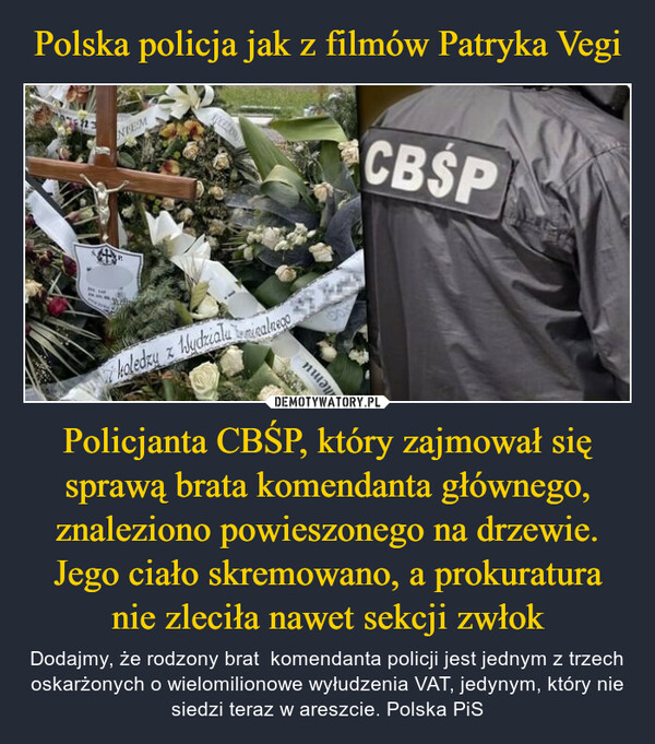 Polska policja jak z filmów Patryka Vegi Policjanta CBŚP, który zajmował się sprawą brata komendanta głównego, znaleziono powieszonego na drzewie. Jego ciało skremowano, a prokuratura nie zleciła nawet sekcji zwłok