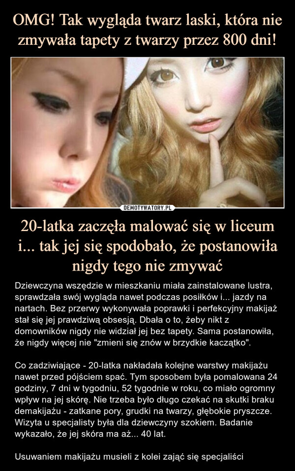 20-latka zaczęła malować się w liceum i... tak jej się spodobało, że postanowiła nigdy tego nie zmywać – Dziewczyna wszędzie w mieszkaniu miała zainstalowane lustra, sprawdzała swój wygląda nawet podczas posiłków i... jazdy na nartach. Bez przerwy wykonywała poprawki i perfekcyjny makijaż stał się jej prawdziwą obsesją. Dbała o to, żeby nikt z domowników nigdy nie widział jej bez tapety. Sama postanowiła, że nigdy więcej nie "zmieni się znów w brzydkie kaczątko". Co zadziwiające - 20-latka nakładała kolejne warstwy makijażu nawet przed pójściem spać. Tym sposobem była pomalowana 24 godziny, 7 dni w tygodniu, 52 tygodnie w roku, co miało ogromny wpływ na jej skórę. Nie trzeba było długo czekać na skutki braku demakijażu - zatkane pory, grudki na twarzy, głębokie pryszcze. Wizyta u specjalisty była dla dziewczyny szokiem. Badanie wykazało, że jej skóra ma aż... 40 lat.Usuwaniem makijażu musieli z kolei zająć się specjaliści Dziewczyna wszędzie w mieszkaniu miała zainstalowane lustra, sprawdzała swój wygląda nawet podczas posiłków i... jazdy na nartach.Bez przerwy wykonywała poprawki i perfekcyjny makijaż stał się jej prawdziwą obsesją. Dbała o to, żeby nikt z domowników nigdy nie widział jej bez tapety. Sama postanowiła, że nigdy więcej nie "zmieni się znów w brzydkie kaczątko". Co zadziwiające - 20-latka nakładała kolejne warstwy makijażu nawet przed pójściem spać. Tym sposobem była pomalowana 24 godziny, 7 dni w tygodniu, 52 tygodnie w roku, co miało ogromny wpływ najej skórę. Nie trzeba było długo czekać na skutki braku demakijażu -zatkane pory, grudki na twarzy, głębokie pryszcze. Wizyta u specjalisty była dla dziewczyny szokiem. Badanie wykazało, że jej skóra ma aż... 40 lat. Usuwaniem makijażu musieli z kolei zająć się specjaliści