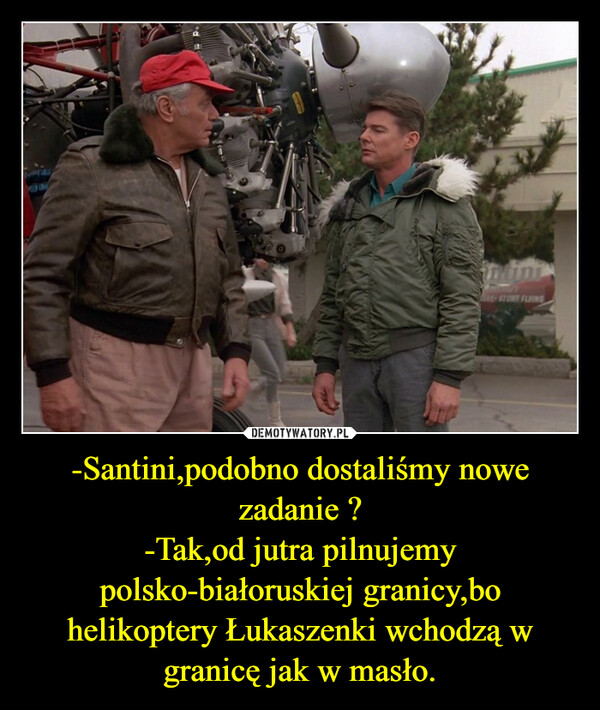 -Santini,podobno dostaliśmy nowe zadanie ?-Tak,od jutra pilnujemy polsko-białoruskiej granicy,bo helikoptery Łukaszenki wchodzą w granicę jak w masło. –  TERS-STUNT FLYING