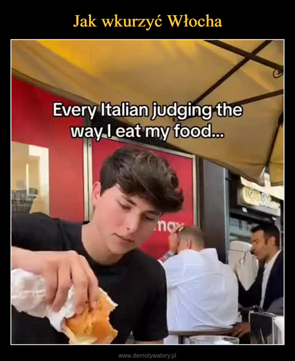  –  Every Italian judging theway I eat my food...no