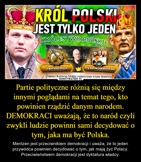 Partie polityczne różnią się między innymi poglądami na temat tego, kto powinien rządzić danym narodem. DEMOKRACI uważają, że to naród czyli zwykli ludzie powinni sami decydować o tym, jaka ma być Polska. – Mentzen jest przeciwnikiem demokracji i uważa, że to jeden przywódca powinien decydować o tym, jak mają żyć Polacy. Przeciwieństwem demokracji jest dyktatura władcy. CENKRÓL POLSKIJEST TYLKO JEDENKRÓLESTWO POLSKIEJERE SIGŚląsk albo WojnaPrywatne SzkolnictwoJanusz Korwin-Mikke rozpoczyna wojnę domową