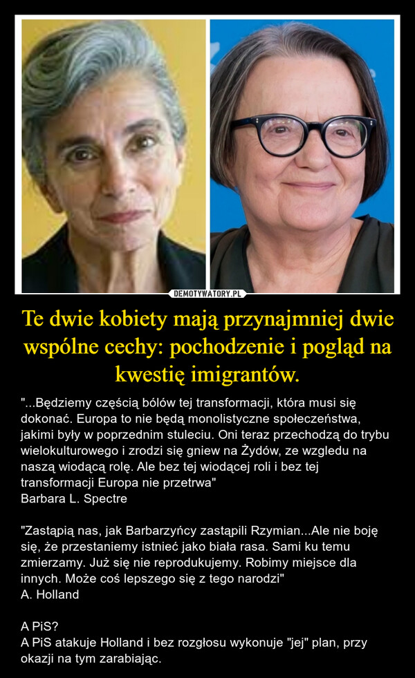 Te dwie kobiety mają przynajmniej dwie wspólne cechy: pochodzenie i pogląd na kwestię imigrantów. – "...Będziemy częścią bólów tej transformacji, która musi się dokonać. Europa to nie będą monolistyczne społeczeństwa, jakimi były w poprzednim stuleciu. Oni teraz przechodzą do trybu wielokulturowego i zrodzi się gniew na Żydów, ze wzgledu na naszą wiodącą rolę. Ale bez tej wiodącej roli i bez tej transformacji Europa nie przetrwa"Barbara L. Spectre"Zastąpią nas, jak Barbarzyńcy zastąpili Rzymian...Ale nie boję się, że przestaniemy istnieć jako biała rasa. Sami ku temu zmierzamy. Już się nie reprodukujemy. Robimy miejsce dla innych. Może coś lepszego się z tego narodzi"A. HollandA PiS?A PiS atakuje Holland i bez rozgłosu wykonuje "jej" plan, przy okazji na tym zarabiając. 