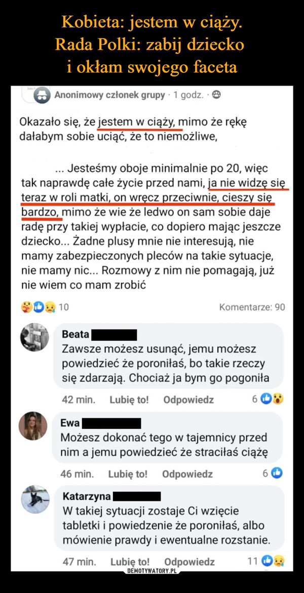  –  InterbAnonimowy członek grupy. 1 godz. 8Okazało się, że jestem w ciąży, mimo że rękędałabym sobie uciąć, że to niemożliwe,... Jesteśmy oboje minimalnie po 20, więctak naprawdę całe życie przed nami, ja nie widzę sięteraz w roli matki, on wręcz przeciwnie, cieszy siębardzo, mimo że wie że ledwo on sam sobie dajeradę przy takiej wypłacie, co dopiero mając jeszczedziecko... Żadne plusy mnie nie interesują, niemamy zabezpieczonych pleców na takie sytuacje,nie mamy nic... Rozmowy z nim nie pomagają, jużnie wiem co mam zrobić10Komentarze: 90BeataZawsze możesz usunąć, jemu możeszpowiedzieć że poroniłaś, bo takie rzeczysię zdarzają. Chociaż ja bym go pogoniła42 min. Lubię to! OdpowiedzEwaMożesz dokonać tego w tajemnicy przednim a jemu powiedzieć że straciłaś ciążę46 min. Lubię to! OdpowiedzKatarzynaW takiej sytuacji zostaje Ci wzięcietabletki i powiedzenie że poroniłaś, albomówienie prawdy i ewentualne rozstanie.47 min. Lubię to!Odpowiedz116