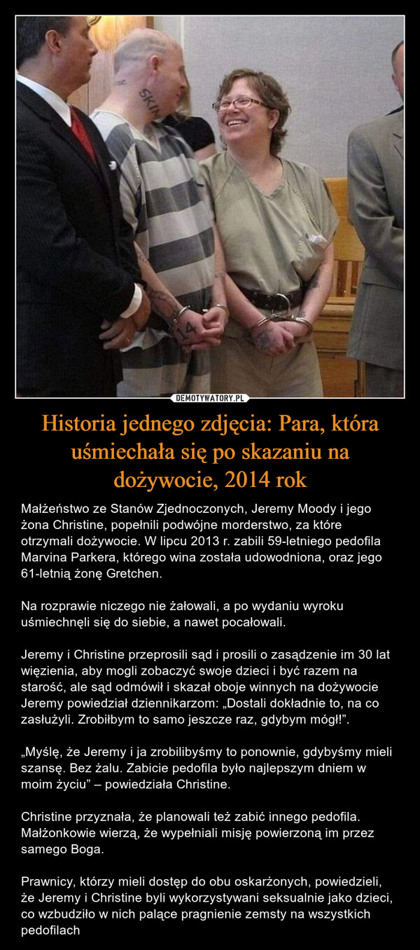 Historia jednego zdjęcia: Para, która uśmiechała się po skazaniu na dożywocie, 2014 rok – Małżeństwo ze Stanów Zjednoczonych, Jeremy Moody i jego żona Christine, popełnili podwójne morderstwo, za które otrzymali dożywocie. W lipcu 2013 r. zabili 59-letniego pedofila Marvina Parkera, którego wina została udowodniona, oraz jego 61-letnią żonę Gretchen.Na rozprawie niczego nie żałowali, a po wydaniu wyroku uśmiechnęli się do siebie, a nawet pocałowali.Jeremy i Christine przeprosili sąd i prosili o zasądzenie im 30 lat więzienia, aby mogli zobaczyć swoje dzieci i być razem na starość, ale sąd odmówił i skazał oboje winnych na dożywocieJeremy powiedział dziennikarzom: „Dostali dokładnie to, na co zasłużyli. Zrobiłbym to samo jeszcze raz, gdybym mógł!”.„Myślę, że Jeremy i ja zrobilibyśmy to ponownie, gdybyśmy mieli szansę. Bez żalu. Zabicie pedofila było najlepszym dniem w moim życiu” – powiedziała Christine.Christine przyznała, że planowali też zabić innego pedofila. Małżonkowie wierzą, że wypełniali misję powierzoną im przez samego Boga.Prawnicy, którzy mieli dostęp do obu oskarżonych, powiedzieli, że Jeremy i Christine byli wykorzystywani seksualnie jako dzieci, co wzbudziło w nich palące pragnienie zemsty na wszystkich pedofilach SKIN