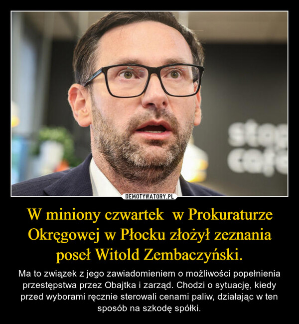 W miniony czwartek  w Prokuraturze Okręgowej w Płocku złożył zeznania poseł Witold Zembaczyński. – Ma to związek z jego zawiadomieniem o możliwości popełnienia przestępstwa przez Obajtka i zarząd. Chodzi o sytuację, kiedy przed wyborami ręcznie sterowali cenami paliw, działając w ten sposób na szkodę spółki. stopcafe