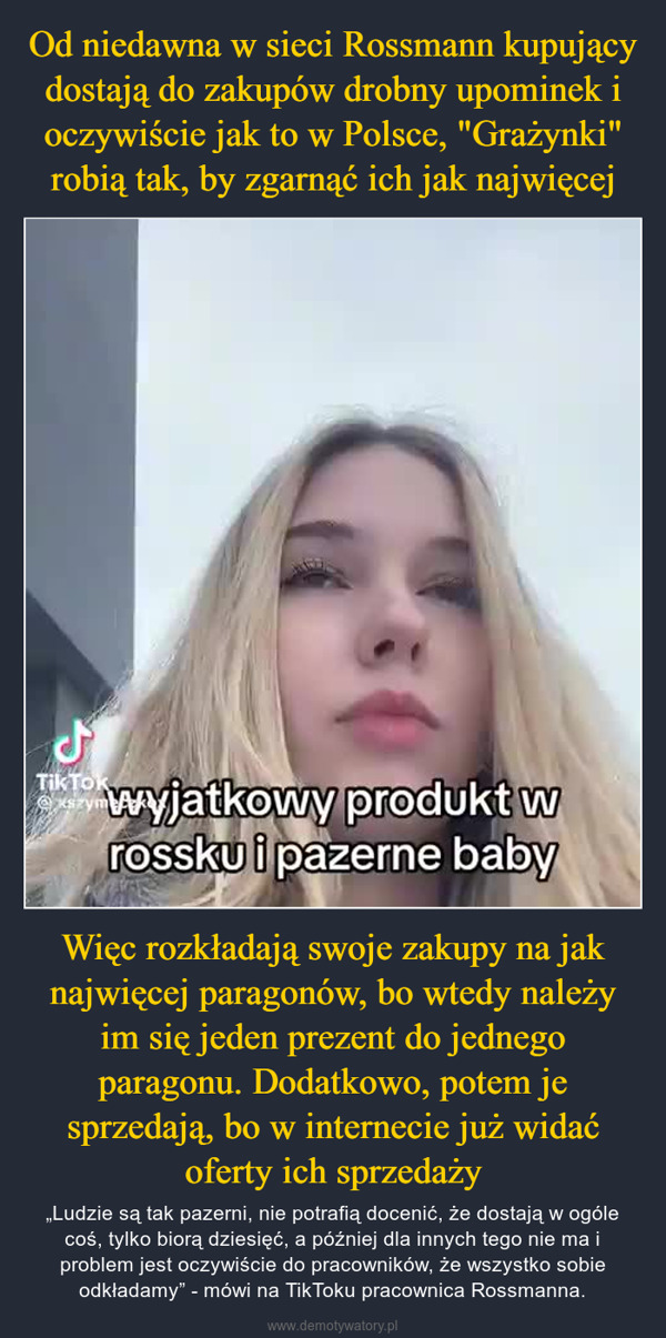 Więc rozkładają swoje zakupy na jak najwięcej paragonów, bo wtedy należy im się jeden prezent do jednego paragonu. Dodatkowo, potem je sprzedają, bo w internecie już widać oferty ich sprzedaży – „Ludzie są tak pazerni, nie potrafią docenić, że dostają w ogóle coś, tylko biorą dziesięć, a później dla innych tego nie ma i problem jest oczywiście do pracowników, że wszystko sobie odkładamy” - mówi na TikToku pracownica Rossmanna. کلwyjatkowy produkt wrossku i pazerne babyTik Tokexszym!!!!