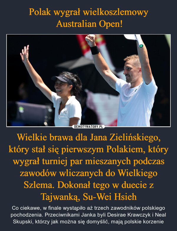 Wielkie brawa dla Jana Zielińskiego, który stał się pierwszym Polakiem, który wygrał turniej par mieszanych podczas zawodów wliczanych do Wielkiego Szlema. Dokonał tego w duecie z Tajwanką, Su-Wei Hsieh – Co ciekawe, w finale wystąpiło aż trzech zawodników polskiego pochodzenia. Przeciwnikami Janka byli Desirae Krawczyk i Neal Skupski, którzy jak można się domyślić, mają polskie korzenie coderO