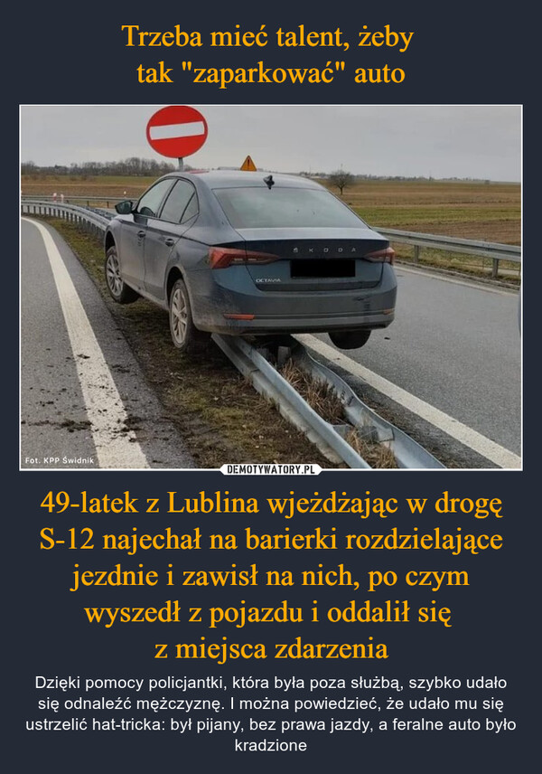 49-latek z Lublina wjeżdżając w drogę S-12 najechał na barierki rozdzielające jezdnie i zawisł na nich, po czym wyszedł z pojazdu i oddalił się z miejsca zdarzenia – Dzięki pomocy policjantki, która była poza służbą, szybko udało się odnaleźć mężczyznę. I można powiedzieć, że udało mu się ustrzelić hat-tricka: był pijany, bez prawa jazdy, a feralne auto było kradzione CONTAFot. KPP Swidnik0OCTAVIA5 K DDA