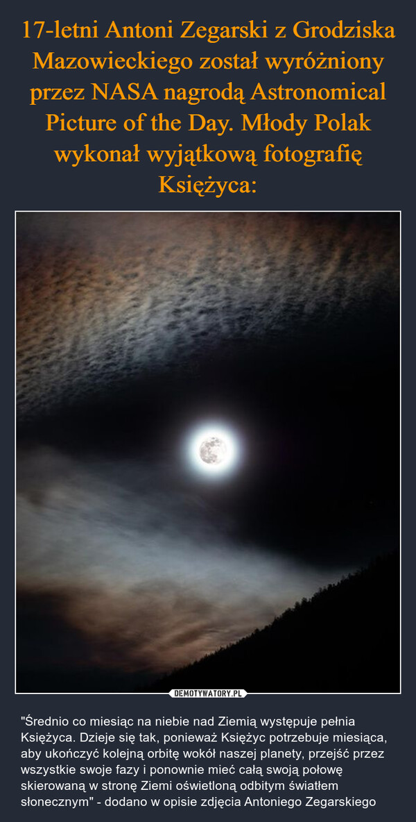  – "Średnio co miesiąc na niebie nad Ziemią występuje pełnia Księżyca. Dzieje się tak, ponieważ Księżyc potrzebuje miesiąca, aby ukończyć kolejną orbitę wokół naszej planety, przejść przez wszystkie swoje fazy i ponownie mieć całą swoją połowę skierowaną w stronę Ziemi oświetloną odbitym światłem słonecznym" - dodano w opisie zdjęcia Antoniego Zegarskiego 