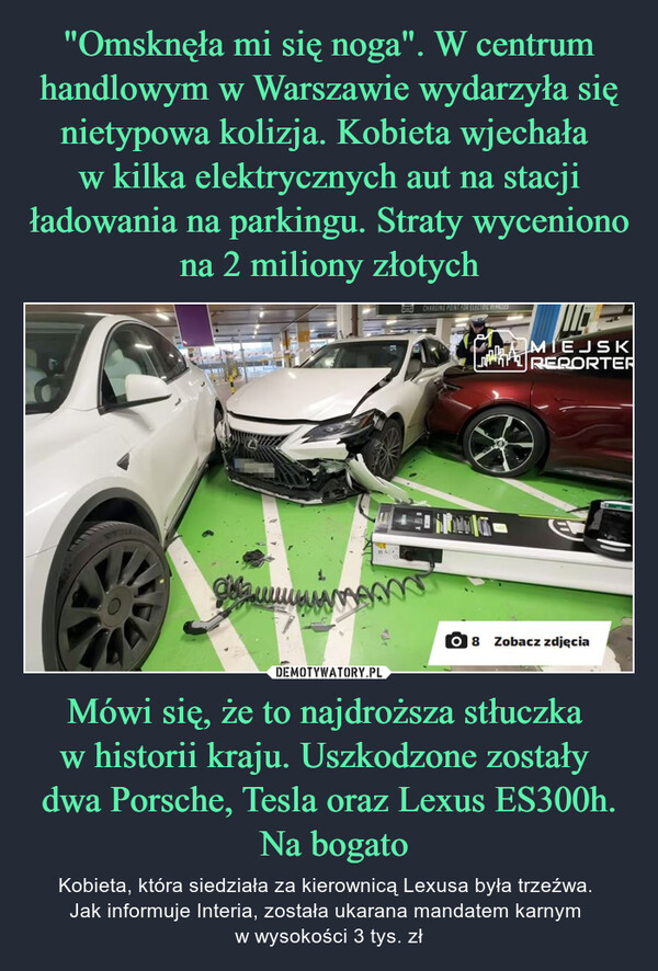 "Omsknęła mi się noga". W centrum handlowym w Warszawie wydarzyła się nietypowa kolizja. Kobieta wjechała 
w kilka elektrycznych aut na stacji ładowania na parkingu. Straty wyceniono na 2 miliony złotych Mówi się, że to najdroższa stłuczka 
w historii kraju. Uszkodzone zostały 
dwa Porsche, Tesla oraz Lexus ES300h.
 Na bogato