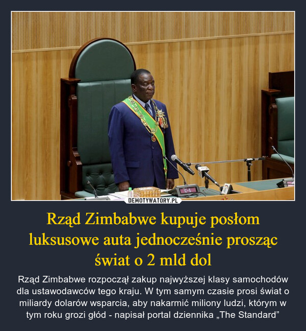 Rząd Zimbabwe kupuje posłom luksusowe auta jednocześnie prosząc świat o 2 mld dol – Rząd Zimbabwe rozpoczął zakup najwyższej klasy samochodów dla ustawodawców tego kraju. W tym samym czasie prosi świat o miliardy dolarów wsparcia, aby nakarmić miliony ludzi, którym w tym roku grozi głód - napisał portal dziennika „The Standard” C-1