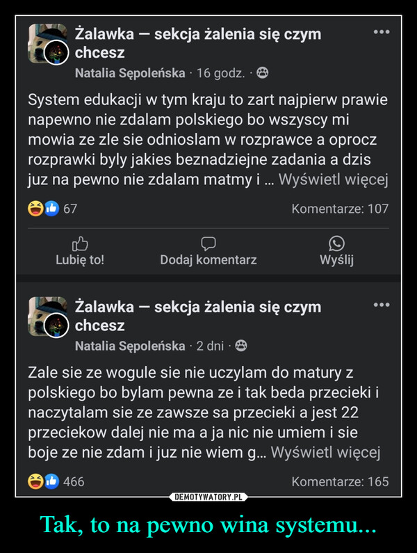 Tak, to na pewno wina systemu... –  -Żalawka – sekcja żalenia się czym(b) chceszNatalia Sępoleńska 16 godz..(0)System edukacji w tym kraju to zart najpierw prawienapewno nie zdalam polskiego bo wszyscy mimowia ze zle sie odnioslam w rozprawce a oproczrozprawki byly jakies beznadziejne zadania a dzisjuz na pewno nie zdalam matmy i ... Wyświetl więcej67Komentarze: 107Lubię to!Dodaj komentarzWyślijŻalawka - sekcja żalenia się czymchceszNatalia Sępoleńska 2 dniZale sie ze wogule sie nie uczylam do matury zpolskiego bo bylam pewna ze i tak beda przecieki inaczytalam sie ze zawsze sa przecieki a jest 22przeciekow dalej nie ma a ja nic nie umiem i sieboje ze nie zdam i juz nie wiem g... Wyświetl więcej1466Komentarze: 165