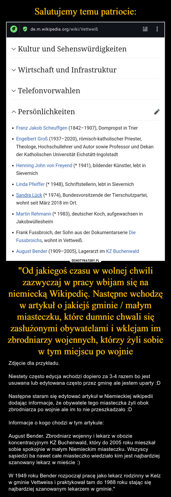 "Od jakiegoś czasu w wolnej chwili zazwyczaj w pracy wbijam się na niemiecką Wikipedię. Następne wchodzę w artykuł o jakiejś gminie / małym miasteczku, które dumnie chwali się zasłużonymi obywatelami i wklejam im zbrodniarzy wojennych, którzy żyli sobie w tym miejscu po wojnie – Zdjęcie dla przykładu.Niestety często edycja wchodzi dopiero za 3-4 razem bo jest usuwana lub edytowana często przez gminę ale jestem uparty :DNastępne staram się edytować artykuł w Niemieckiej wikipedii dodając informacje, że obywatele tego miasteczka żyli obok zbrodniarza po wojnie ale im to nie przeszkadzało :DInformacje o kogo chodzi w tym artykule:August Bender. Zbrodniarz wojenny i lekarz w obozie koncentracyjnym KZ Buchenwald, który do 2005 roku mieszkał sobie spokojnie w małym Niemieckim miasteczku. Wszyscy sąsiedzi ba nawet całe miasteczko wiedziało kim jest najbardziej szanowany lekarz w mieście :)W 1949 roku Bender rozpoczął pracę jako lekarz rodzinny w Kelz w gminie Vettweiss i praktykował tam do 1988 roku stając się najbardziej szanowanym lekarzem w gminie." de.m.wikipedia.org/wiki/VettweiẞΑΞ✓ Kultur und SehenswürdigkeitenWirtschaft und Infrastruktur✓ Telefonvorwahlen▲ Persönlichkeiten• Franz Jakob Scheuffgen (1842-1907), Dompropst in Trier••Engelbert Groẞ (1937-2020), römisch-katholischer Priester,Theologe, Hochschullehrer und Autor sowie Professor und Dekander Katholischen Universität Eichstätt-IngolstadtHenning John von Freyend (* 1941), bildender Künstler, lebt inSievernich• Linda Pfeiffer (* 1948), Schriftstellerin, lebt in Sievernich•Sandra Lück (* 1974), Bundesvorsitzende der Tierschutzpartei,wohnt seit März 2018 im Ort.• Martin Rehmann (* 1983), deutscher Koch, aufgewachsen inJakobwüllesheim• Frank Fussbroich, der Sohn aus der Dokumentarserie DieFussbroichs, wohnt in Vettweiẞ.•• August Bender (1909-2005), Lagerarzt im KZ Buchenwald